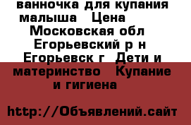 ванночка для купания малыша › Цена ­ 250 - Московская обл., Егорьевский р-н, Егорьевск г. Дети и материнство » Купание и гигиена   